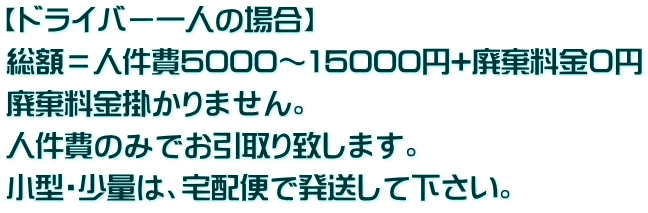 【ドライバー一人の場合】 総額＝人件費5000～15000円+廃棄料金０円 廃棄料金掛かりません。 人件費のみでお引取り致します。  小型・少量は、宅配便で発送して下さい。