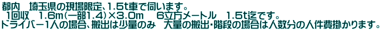 都内　埼玉県の現場限定、1.5ｔ車で伺います。  1回収　1.6ｍ（一部1.4）×3.0ｍ 　6立方メートル　1.5ｔ迄です。  ドライバー1人の場合、搬出は少量のみ  大量の搬出・階段の場合は人数分の人件費掛かります。 