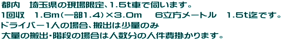 都内　埼玉県の現場限定、1.5ｔ車で伺います。  1回収　1.6ｍ（一部1.4）×3.0ｍ 　6立方メートル　1.5ｔ迄です。 ドライバー1人の場合、搬出は少量のみ  大量の搬出・階段の場合は人数分の人件費掛かります。 