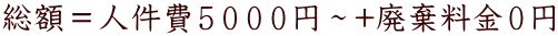 総額＝人件費５０００円～+廃棄料金０円